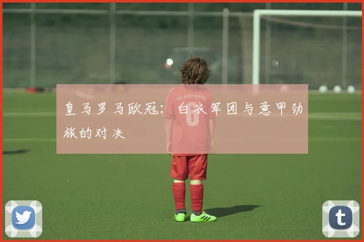 皇马罗马欧冠：白衣军团与意甲劲旅的对决
