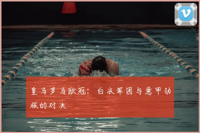 皇马罗马欧冠:白衣军团与意甲劲旅的对决